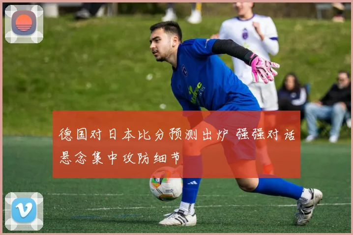德国对日本比分预测出炉 强强对话悬念集中攻防细节