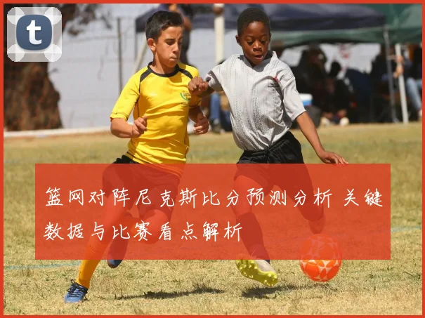 篮网对阵尼克斯比分预测分析 关键数据与比赛看点解析