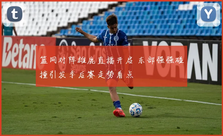 篮网对阵雄鹿直播开启 东部强强碰撞引发季后赛走势看点