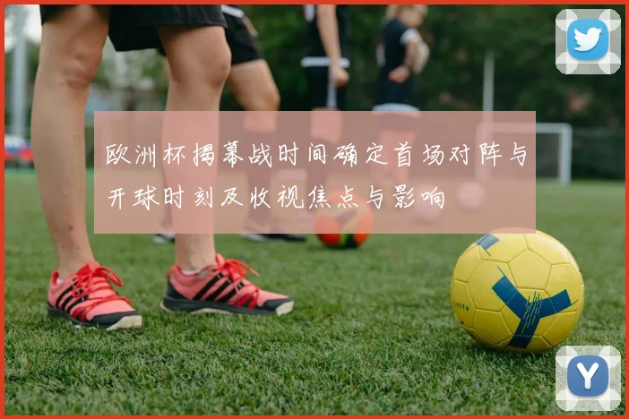 欧洲杯揭幕战时间确定首场对阵与开球时刻及收视焦点与影响