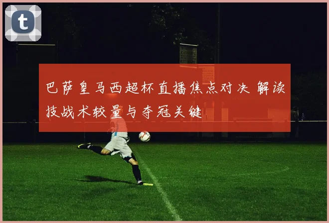 巴萨皇马西超杯直播焦点对决 解读技战术较量与夺冠关键