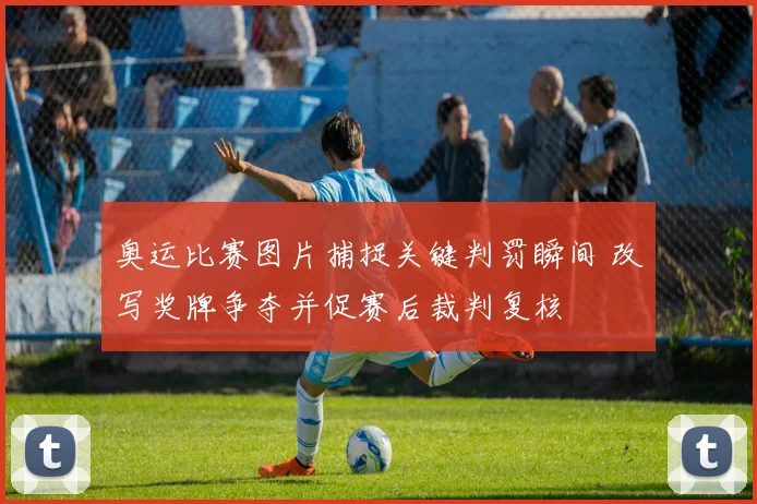 奥运比赛图片捕捉关键判罚瞬间 改写奖牌争夺并促赛后裁判复核