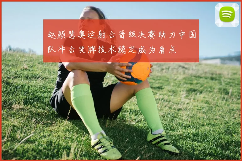 赵颖慧奥运射击晋级决赛助力中国队冲击奖牌技术稳定成为看点