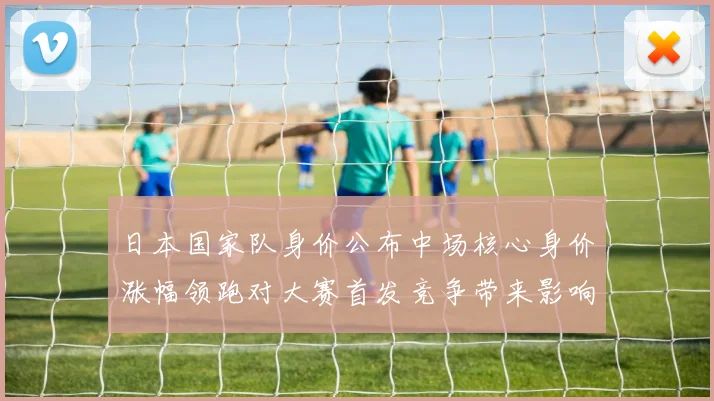 日本国家队身价公布中场核心身价涨幅领跑对大赛首发竞争带来影响