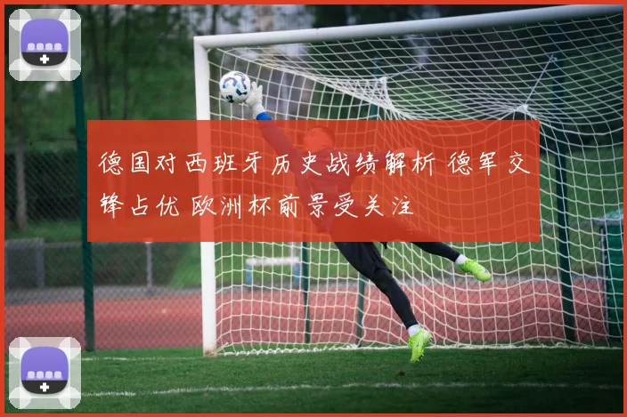 德国对西班牙历史战绩解析 德军交锋占优 欧洲杯前景受关注