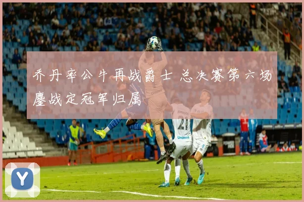 乔丹率公牛再战爵士 总决赛第六场鏖战定冠军归属