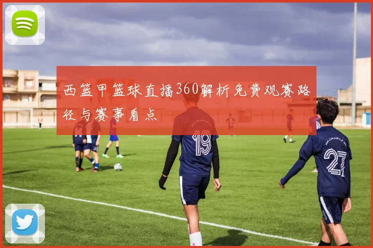 西篮甲篮球直播360解析免费观赛路径与赛事看点