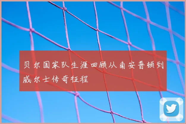贝尔国家队生涯回顾从南安普顿到威尔士传奇征程
