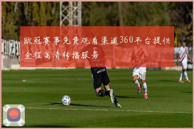 欧冠赛事免费观看渠道360平台提供全程高清转播服务