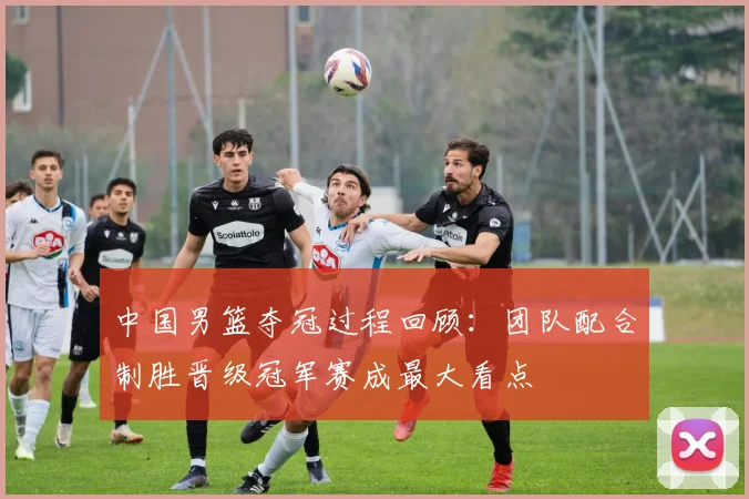 中国男篮夺冠过程回顾：团队配合制胜晋级冠军赛成最大看点