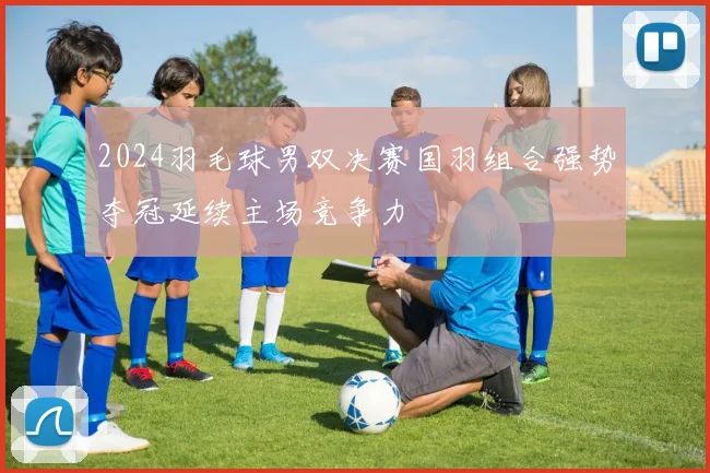 2024羽毛球男双决赛国羽组合强势夺冠延续主场竞争力