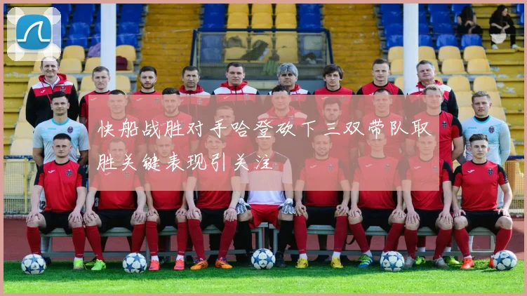 快船战胜对手哈登砍下三双带队取胜关键表现引关注