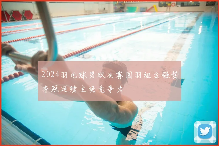 2024羽毛球男双决赛国羽组合强势夺冠延续主场竞争力