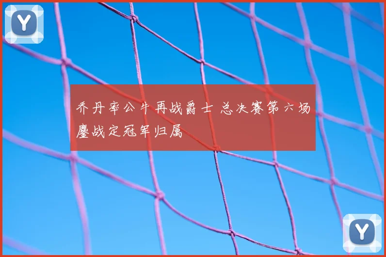 乔丹率公牛再战爵士 总决赛第六场鏖战定冠军归属