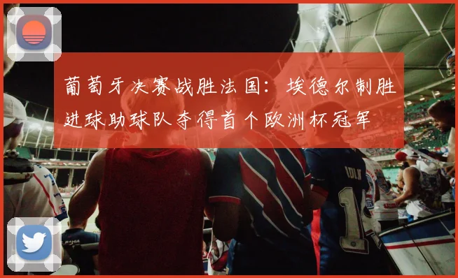 葡萄牙决赛战胜法国：埃德尔制胜进球助球队夺得首个欧洲杯冠军