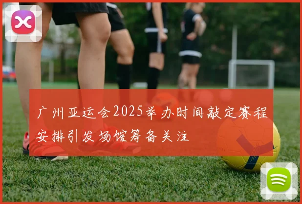 广州亚运会2025举办时间敲定赛程安排引发场馆筹备关注