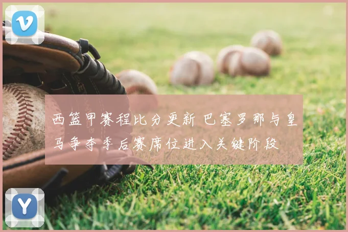 西篮甲赛程比分更新 巴塞罗那与皇马争夺季后赛席位进入关键阶段