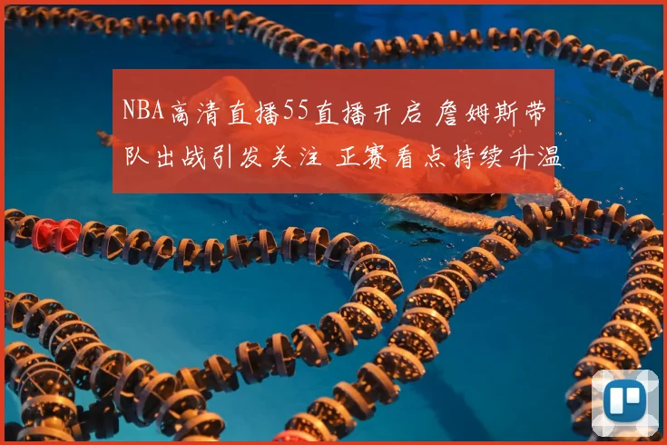 NBA高清直播55直播开启 詹姆斯带队出战引发关注 正赛看点持续升温