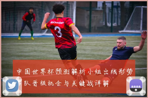 中国世界杯预测解析小组出线形势多队晋级机会与关键战详解