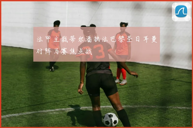 法甲主裁蒂尔潘执法巴黎圣日耳曼对阵马赛焦点战