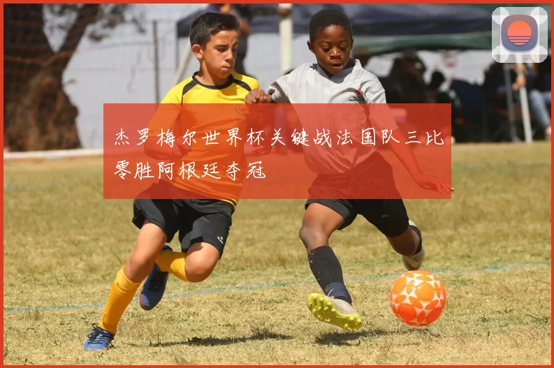 杰罗梅尔世界杯关键战法国队三比零胜阿根廷夺冠