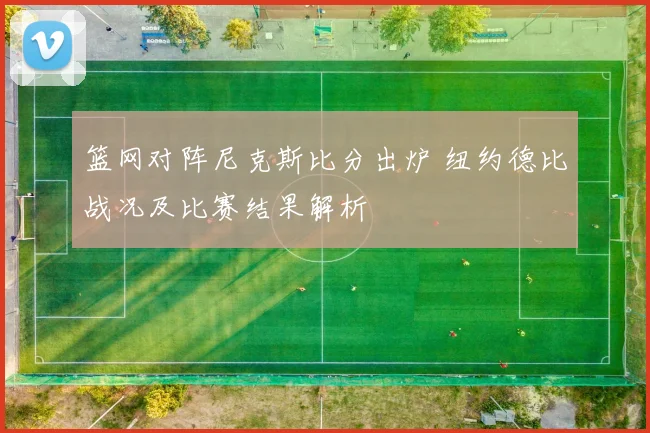 篮网对阵尼克斯比分出炉 纽约德比战况及比赛结果解析