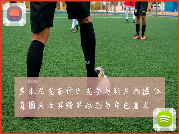 多米尼克菲什巴克参与新片拍摄 体育圈关注其跨界动态与角色看点