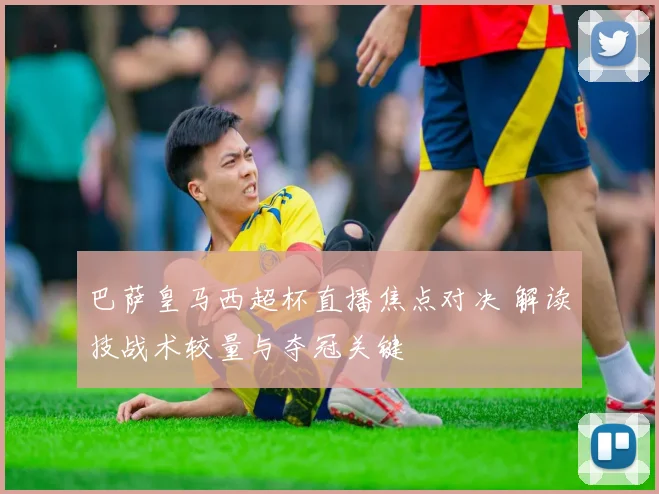 巴萨皇马西超杯直播焦点对决 解读技战术较量与夺冠关键
