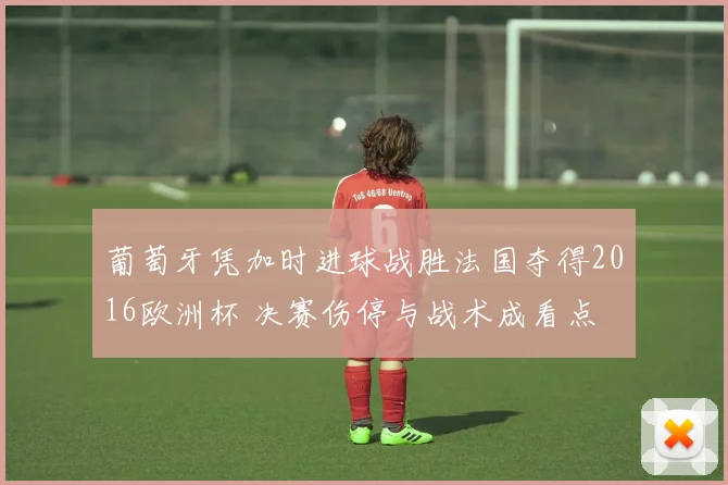 葡萄牙凭加时进球战胜法国夺得2016欧洲杯 决赛伤停与战术成看点