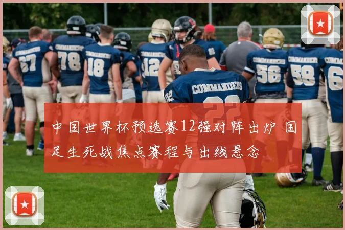 中国世界杯预选赛12强对阵出炉 国足生死战焦点赛程与出线悬念
