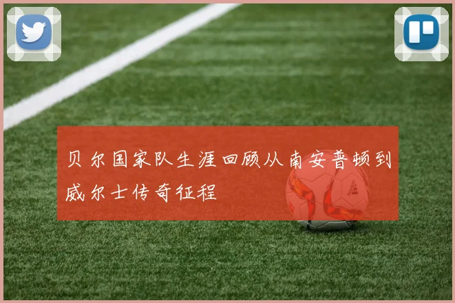 贝尔国家队生涯回顾从南安普顿到威尔士传奇征程