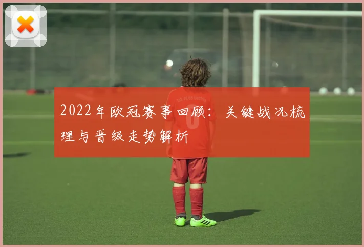 2022年欧冠赛事回顾:关键战况梳理与晋级走势解析