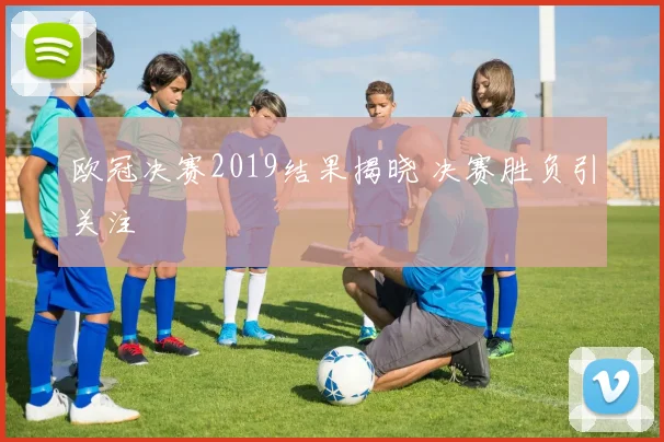 欧冠决赛2019结果揭晓 决赛胜负引关注